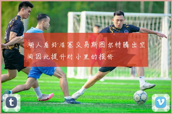 湖人看好活塞交易斯图尔特腾出空间因此提升对小里的报价