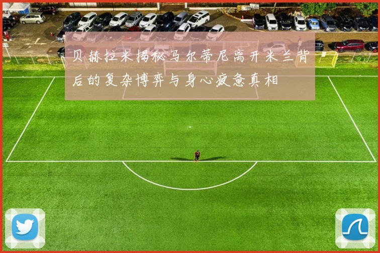 贝赫拉米揭秘马尔蒂尼离开米兰背后的复杂博弈与身心疲惫真相