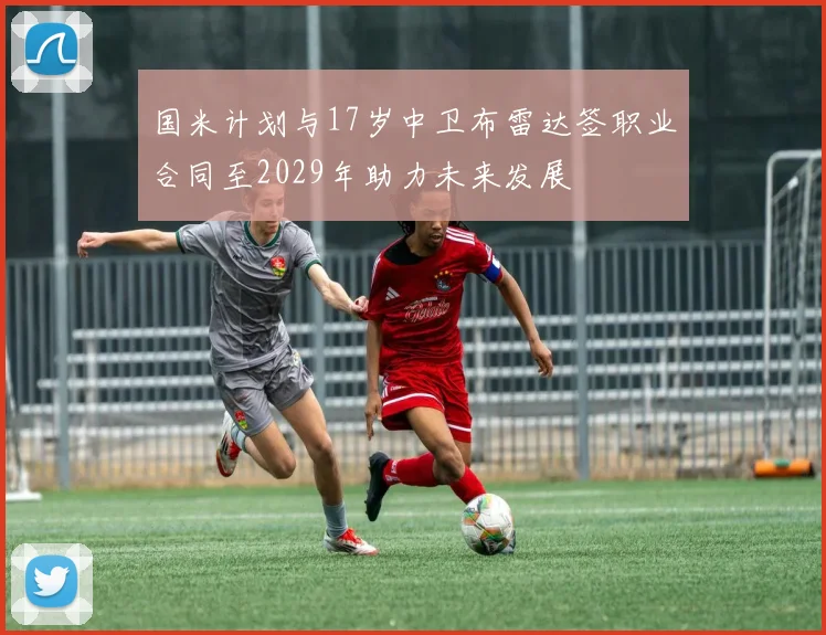 国米计划与17岁中卫布雷达签职业合同至2029年助力未来发展