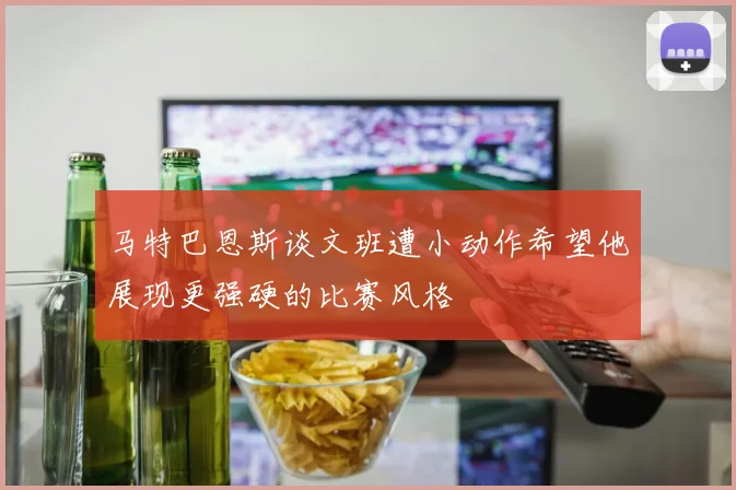 马特巴恩斯谈文班遭小动作希望他展现更强硬的比赛风格