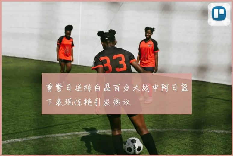 曾繁日逆转白晶百分大战中阿日篮下表现惊艳引发热议