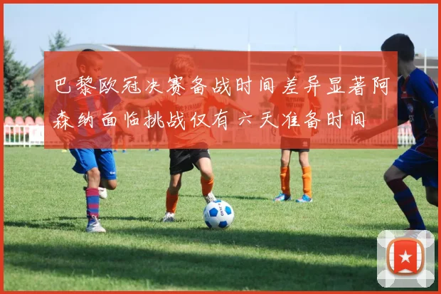 巴黎欧冠决赛备战时间差异显著阿森纳面临挑战仅有六天准备时间