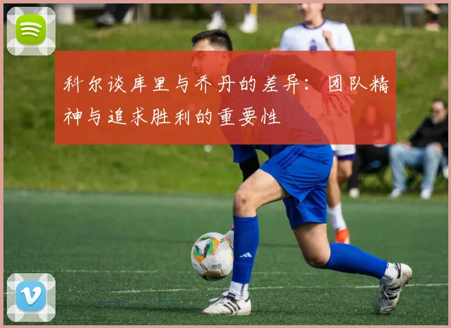 科尔谈库里与乔丹的差异：团队精神与追求胜利的重要性