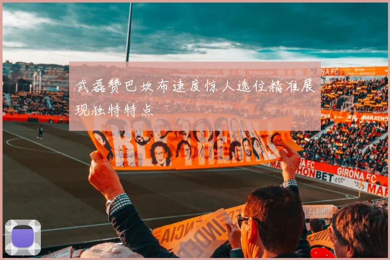 武磊赞巴坎布速度惊人选位精准展现独特特点