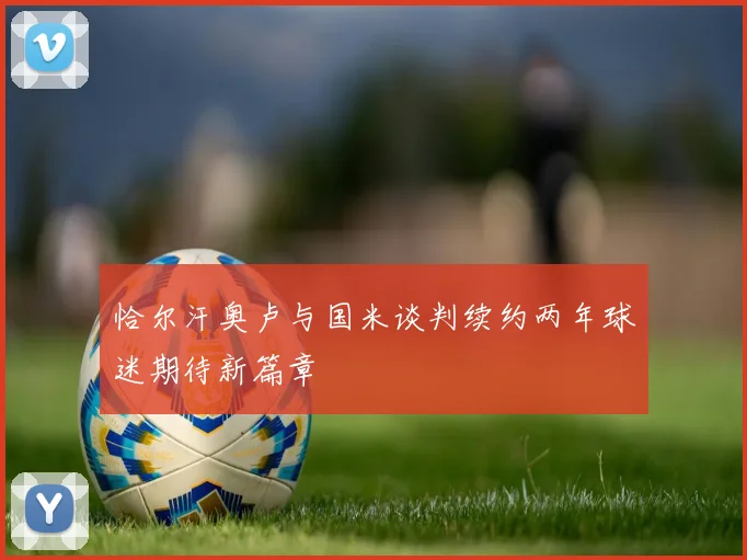 恰尔汗奥卢与国米谈判续约两年球迷期待新篇章