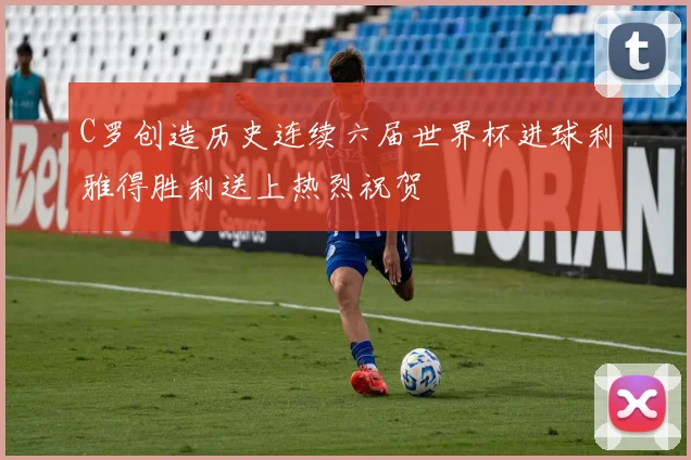 C罗创造历史连续六届世界杯进球利雅得胜利送上热烈祝贺