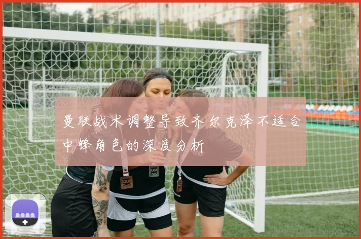曼联战术调整导致齐尔克泽不适合中锋角色的深度分析