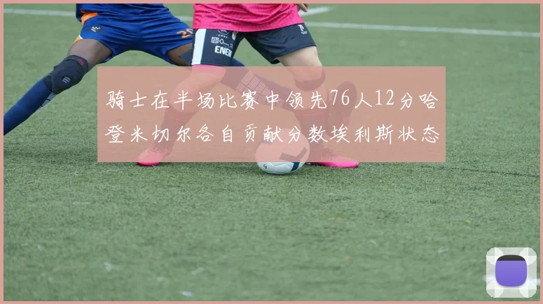 骑士在半场比赛中领先76人12分哈登米切尔各自贡献分数埃利斯状态火热得分14分