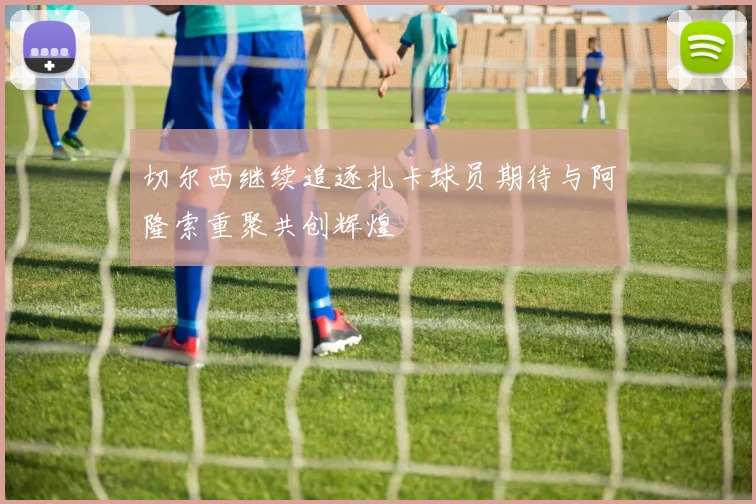 切尔西继续追逐扎卡球员期待与阿隆索重聚共创辉煌