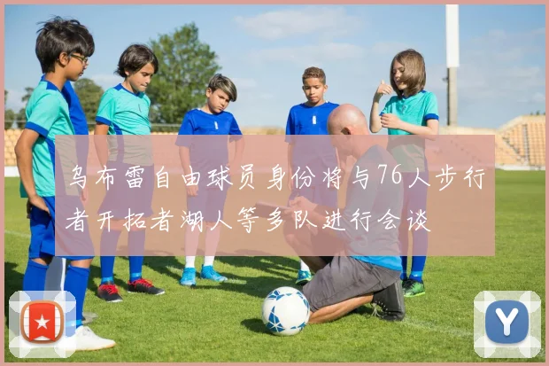 乌布雷自由球员身份将与76人步行者开拓者湖人等多队进行会谈
