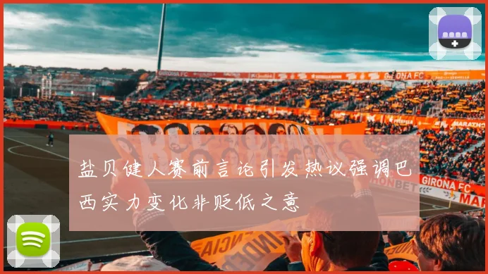 盐贝健人赛前言论引发热议强调巴西实力变化非贬低之意