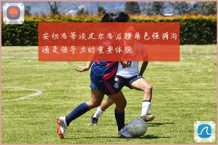 安切洛蒂谈皮尔洛后腰角色强调沟通是领导力的重要体现