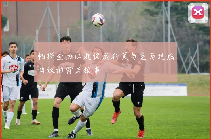 帕斯全力以赴促成科莫与皇马达成协议的背后故事