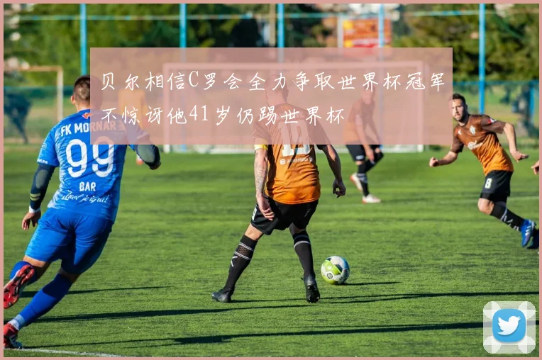 贝尔相信C罗会全力争取世界杯冠军不惊讶他41岁仍踢世界杯