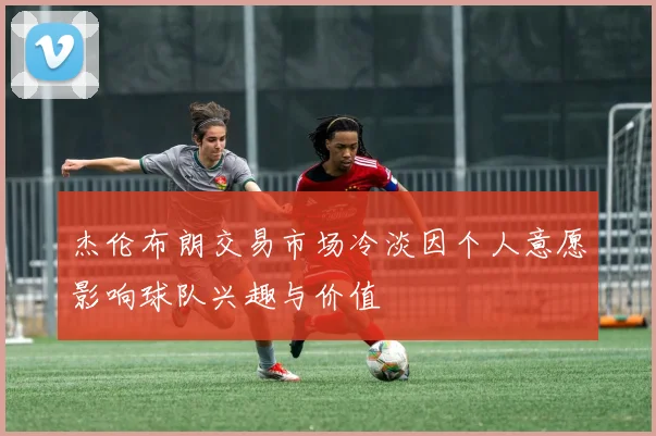 杰伦布朗交易市场冷淡因个人意愿影响球队兴趣与价值