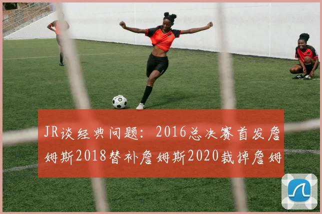 JR谈经典问题：2016总决赛首发詹姆斯2018替补詹姆斯2020裁掉詹姆斯的背后故事