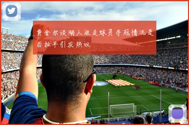 费舍尔谈湖人放走球员夺冠情况是否扯平引发热议