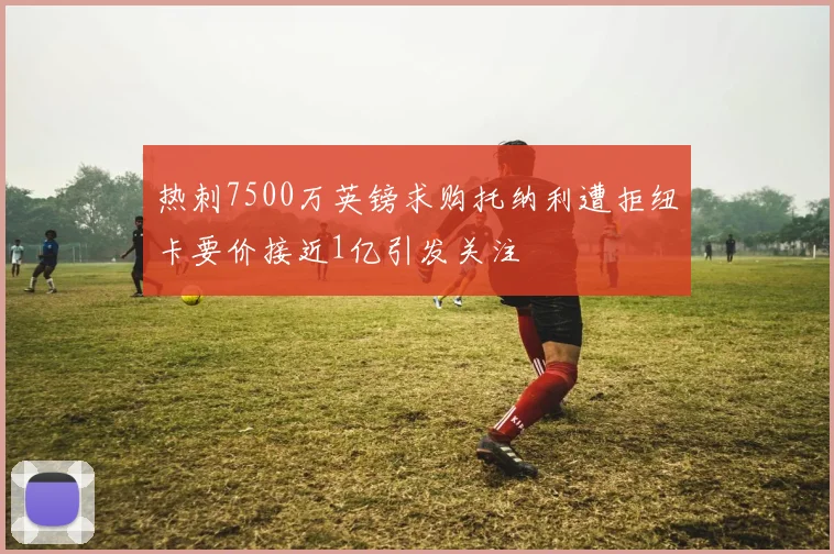 热刺7500万英镑求购托纳利遭拒纽卡要价接近1亿引发关注
