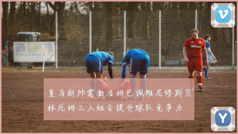 皇马新帅需激活姆巴佩维尼修斯贝林厄姆三人组合提升球队竞争力