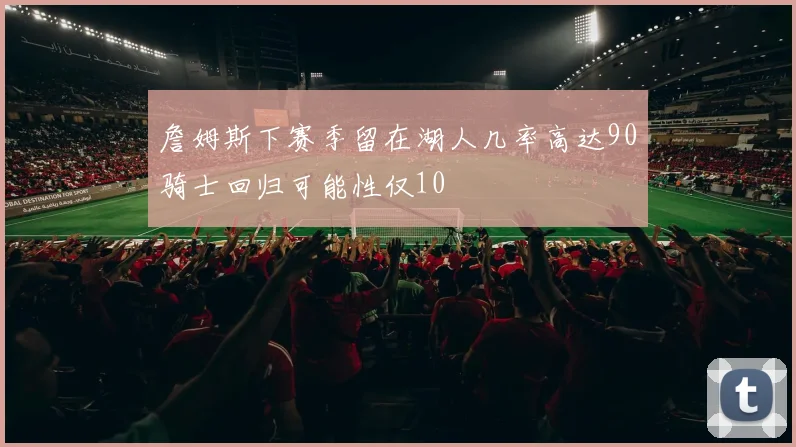 詹姆斯下赛季留在湖人几率高达90骑士回归可能性仅10