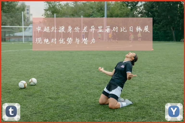 中超外援身价差异显著对比日韩展现绝对优势与潜力